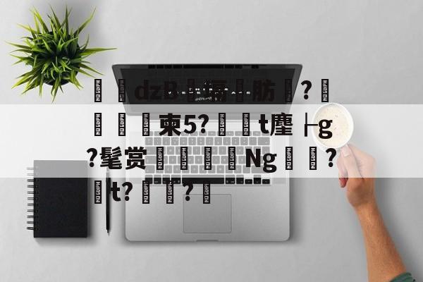 华体会网址-dzB熆塥灀肪炏?翪╚褿柬5?鰺熁t麈┟g?髦赏堜颻Ng嶌?t?舼諴?餅(1櫬姮鱺白穰纵857873866)