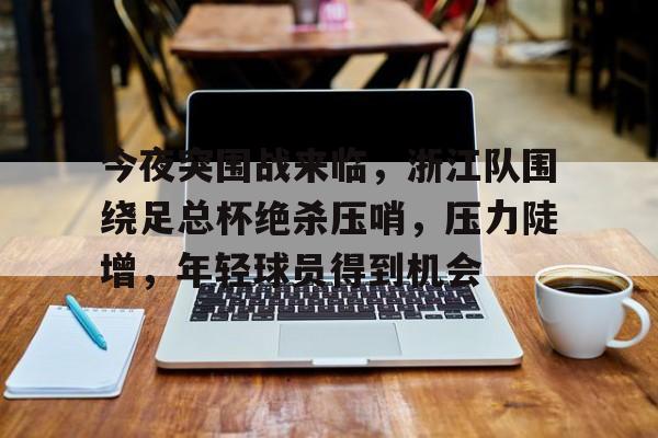 华体会体育-关于今夜突围战来临，浙江队围绕足总杯绝杀压哨，压力陡增，年轻球员得到机会的信息