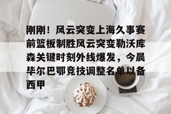 华体会网址-刚刚！风云突变上海久事赛前篮板制胜风云突变勒沃库森关键时刻外线爆发，今晨毕尔巴鄂竞技调整名单以备西甲 